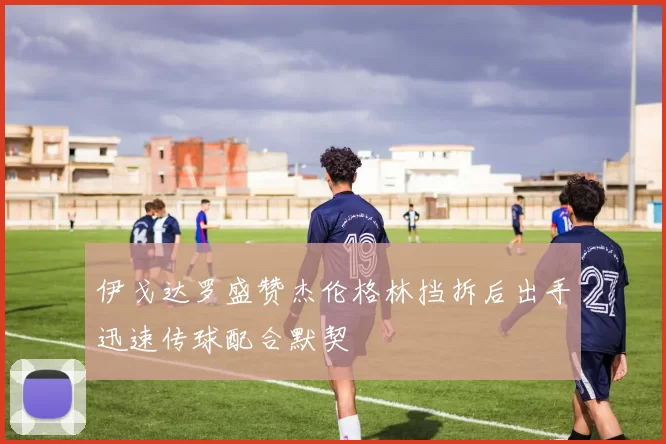 伊戈达罗盛赞杰伦格林挡拆后出手迅速传球配合默契