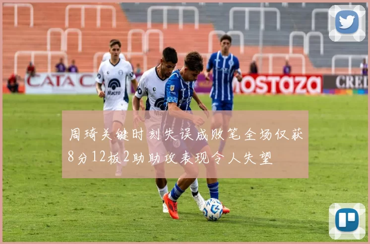 周琦关键时刻失误成败笔全场仅获8分12板2助助攻表现令人失望
