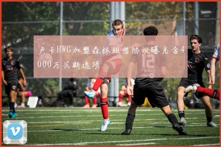 卢卡HWG加盟森林租借协议曝光含4000万买断选项