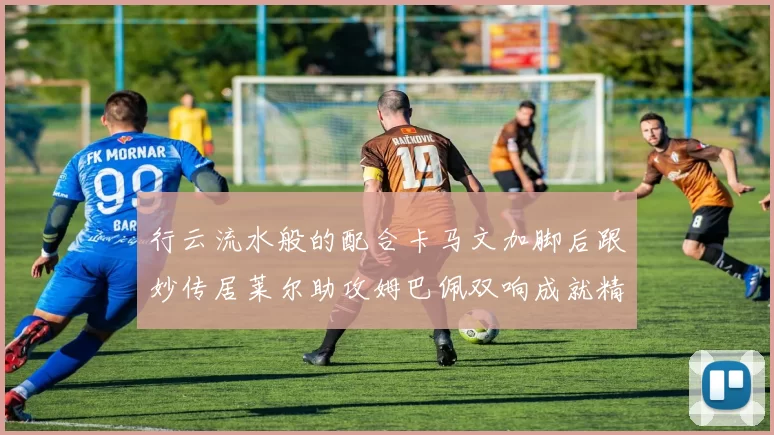 行云流水般的配合卡马文加脚后跟妙传居莱尔助攻姆巴佩双响成就精彩瞬间