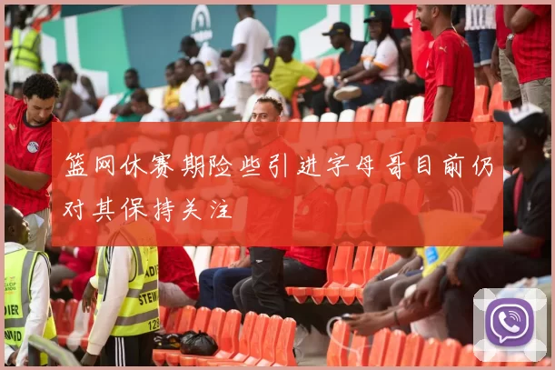 篮网休赛期险些引进字母哥目前仍对其保持关注
