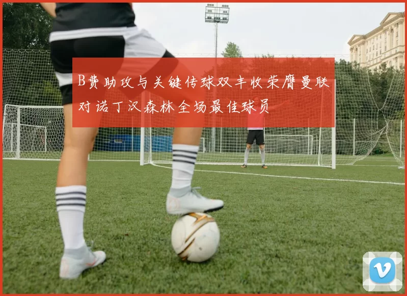 B费助攻与关键传球双丰收荣膺曼联对诺丁汉森林全场最佳球员