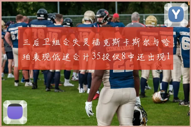 三后卫组合失灵福克斯卡斯尔与哈珀表现低迷合计35投仅8中还出现10次失误
