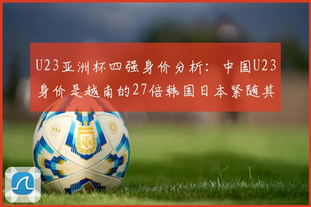 U23亚洲杯四强身价分析：中国U23身价是越南的27倍韩国日本紧随其后